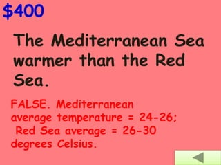 The Mediterranean Sea
warmer than the Red
Sea.
$400
FALSE. Mediterranean
average temperature = 24-26;
Red Sea average = 26-30
degrees Celsius.
 