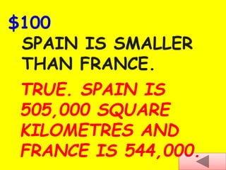 $100
SPAIN IS SMALLER
THAN FRANCE.
TRUE. SPAIN IS
505,000 SQUARE
KILOMETRES AND
FRANCE IS 544,000.
 