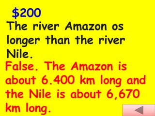 The river Amazon os
longer than the river
Nile.
$200
False. The Amazon is
about 6.400 km long and
the Nile is about 6,670
km long.
 