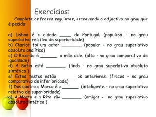 Exercícios:
Complete as frases seguintes, escrevendo o adjectivo no grau que
é pedido:
a) Lisboa é a cidade ____ de Portugal. (populosa - no grau
superlativo relativo de superioridade)
b) Charlot foi um actor _______. (popular - no grau superlativo
absoluto analítico)
c) O Ricardo é ______ a mãe dele. (alto - no grau comparativo de
igualdade)
d) A Sofia está _______. (linda - no grau superlativo absoluto
sintético )
e) Estes testes estão ______ os anteriores. (fracos - no grau
comparativo de inferioridade)
f) Dos quatro o Marco é o ______. (inteligente - no grau superlativo
relativo de superioridade)
g) A Marta e a Rita são _______. (amigas - no grau superlativo
absoluto sintético )
 