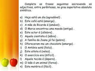 Complete as frases seguintes escrevendo os
adjectivos, entre parênteses, no grau superlativo absoluto
sintético.
a) Hoje está um dia (agradável) .
b) Este café está (amargo) .
c) A mãe do Ricardo é (amável) .
d) O Marco encontrou uma moeda (antiga) .
e) Este actor é (célebre) .
f) Aquele cientista é (sábio) .
g) A família da Joana já foi (pobre) .
h) Ofereceram-me um chocolate (amargo) .
i) O António está (feliz) .
j) Este atleta é (veloz) .
k) O exercício era (difícil) .
l) Aquele tecido é (áspero) .
m) O leão é um animal (feroz) .
n) Esta matéria é (fácil) .
 