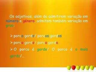 Os adjetivos, além de admitirem variação em
número e género, admitem também variação em
grau:
 porco gordo/ porcos gordos
 porco gordo/ porca gorda
 O porco é gordo/ O porco é o mais
gordo/…
 
