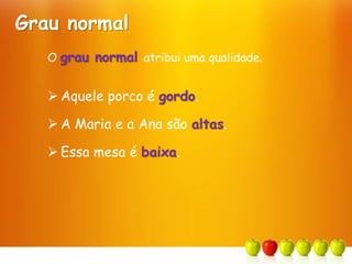 O grau normal atribui uma qualidade.
 Aquele porco é gordo.
 A Maria e a Ana são altas.
 Essa mesa é baixa.
Grau normal
 