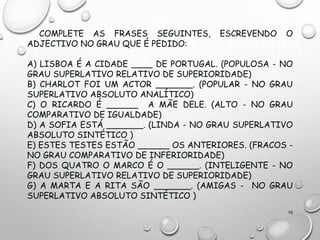 COMPLETE AS FRASES SEGUINTES, ESCREVENDO O
ADJECTIVO NO GRAU QUE É PEDIDO:
A) LISBOA É A CIDADE ____ DE PORTUGAL. (POPULOSA - NO
GRAU SUPERLATIVO RELATIVO DE SUPERIORIDADE)
B) CHARLOT FOI UM ACTOR _______. (POPULAR - NO GRAU
SUPERLATIVO ABSOLUTO ANALÍTICO)
C) O RICARDO É ______ A MÃE DELE. (ALTO - NO GRAU
COMPARATIVO DE IGUALDADE)
D) A SOFIA ESTÁ _______. (LINDA - NO GRAU SUPERLATIVO
ABSOLUTO SINTÉTICO )
E) ESTES TESTES ESTÃO ______ OS ANTERIORES. (FRACOS -
NO GRAU COMPARATIVO DE INFERIORIDADE)
F) DOS QUATRO O MARCO É O ______. (INTELIGENTE - NO
GRAU SUPERLATIVO RELATIVO DE SUPERIORIDADE)
G) A MARTA E A RITA SÃO _______. (AMIGAS - NO GRAU
SUPERLATIVO ABSOLUTO SINTÉTICO )
10
 