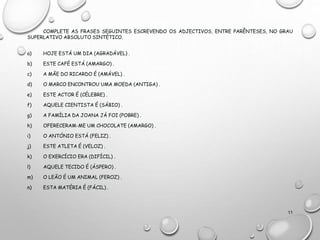 COMPLETE AS FRASES SEGUINTES ESCREVENDO OS ADJECTIVOS, ENTRE PARÊNTESES, NO GRAU
SUPERLATIVO ABSOLUTO SINTÉTICO.
a) HOJE ESTÁ UM DIA (AGRADÁVEL) .
b) ESTE CAFÉ ESTÁ (AMARGO) .
c) A MÃE DO RICARDO É (AMÁVEL) .
d) O MARCO ENCONTROU UMA MOEDA (ANTIGA) .
e) ESTE ACTOR É (CÉLEBRE) .
f) AQUELE CIENTISTA É (SÁBIO) .
g) A FAMÍLIA DA JOANA JÁ FOI (POBRE) .
h) OFERECERAM-ME UM CHOCOLATE (AMARGO) .
i) O ANTÓNIO ESTÁ (FELIZ) .
j) ESTE ATLETA É (VELOZ) .
k) O EXERCÍCIO ERA (DIFÍCIL) .
l) AQUELE TECIDO É (ÁSPERO) .
m) O LEÃO É UM ANIMAL (FEROZ) .
n) ESTA MATÉRIA É (FÁCIL) .
11
 