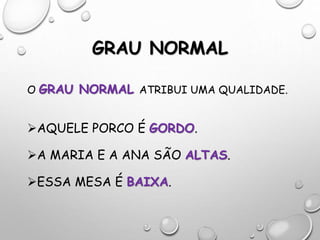 GRAU NORMAL
O GRAU NORMAL ATRIBUI UMA QUALIDADE.
AQUELE PORCO É GORDO.
A MARIA E A ANA SÃO ALTAS.
ESSA MESA É BAIXA.
 