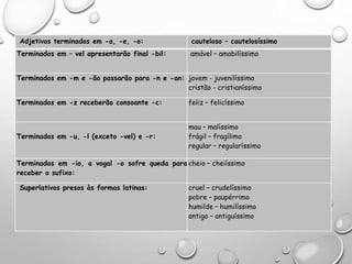 FORMAÇÃO DOS SUPERLATIVOS
Adjetivos terminados em -a, -e, -o: cauteloso – cautelosíssimo
Terminados em – vel apresentarão final -bil: amável – amabilíssimo
Terminados em -m e -ão passarão para -n e -an: jovem - juvenilíssimo
cristão - cristianíssimo
Terminados em -z receberão consoante -c: feliz – felicíssimo
Terminados em -u, -l (exceto -vel) e -r:
mau – malíssimo
frágil – fragílimo
regular – regularíssimo
Terminados em -io, a vogal -o sofre queda para
receber o sufixo:
cheio – cheiíssimo
Superlativos presos às formas latinas: cruel – crudelíssimo
pobre – paupérrimo
humilde – humilíssimo
antigo – antiguíssimo
 