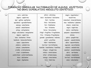 FORMAÇÃO IRREGULAR NA FORMAÇÃO DE ALGUNS ADJETIVOS
NO GRAU SUPERLATIVO ABSOLUTO SINTÉTICO:
acre - acérrimo
áspero - aspérrimo
ágil – agílimo -agilíssimo
agradável - agradabilíssimo
amargo – amaríssimo
amável - amabilíssimo
antigo - antiquíssimo
amigo – amicíssimo / amiguíssimo
áspero - aspérrimo
bom - boníssimo / ótimo
benévolo - benevolentíssimo
capaz – capacíssimo
célebre - celebérrimo
comum – comuníssimo
cristão - cristianíssimo
cruel – crudelíssimo
confortável - confortabilíssimo
doce – dulcíssimo
digno – digníssimo
difícil - dificílimo
doce – docíssimo / dulcíssimo
fácil - facílimo
feliz - felicíssimo
fiel – fidelíssimo
feio - feiíssimo
feroz – ferocíssimo
frágil – fragílimo / fragilíssimo
frio - friíssimo /frigidíssimo
grande – grandíssimo / máximo
grácil - gracílimo
hábil – habilíssimo
horrível – horribilíssimo
humilde – humilíssimo / humílimo
íntegro - integérrimo
infeliz – infelicíssimo
infiel – infidelicíssmo
inimigo – inimicíssimo
livre – libérrimo
magro – magríssimo /
macérrimo
miserável – miserabilíssimo
mau – malíssimo / péssimo
mísero - misérrimo
negro – nigérrimo
nobre – nobilíssimo
pequeno – pequeníssimo /
mínimo
pobre – paupérrimo
popular - popularíssimo
sábio – sapientíssimo
sagrado – sacratíssimo
salubre - salubérrimo
sensível - sensibilíssimo
sério - seriíssimo
simples – simplíssimo
terrível - terribilíssimo
veloz – velocíssimo
 