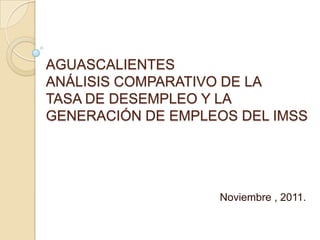 AGUASCALIENTES
ANÁLISIS COMPARATIVO DE LA
TASA DE DESEMPLEO Y LA
GENERACIÓN DE EMPLEOS DEL IMSS




                   Noviembre , 2011.
 
