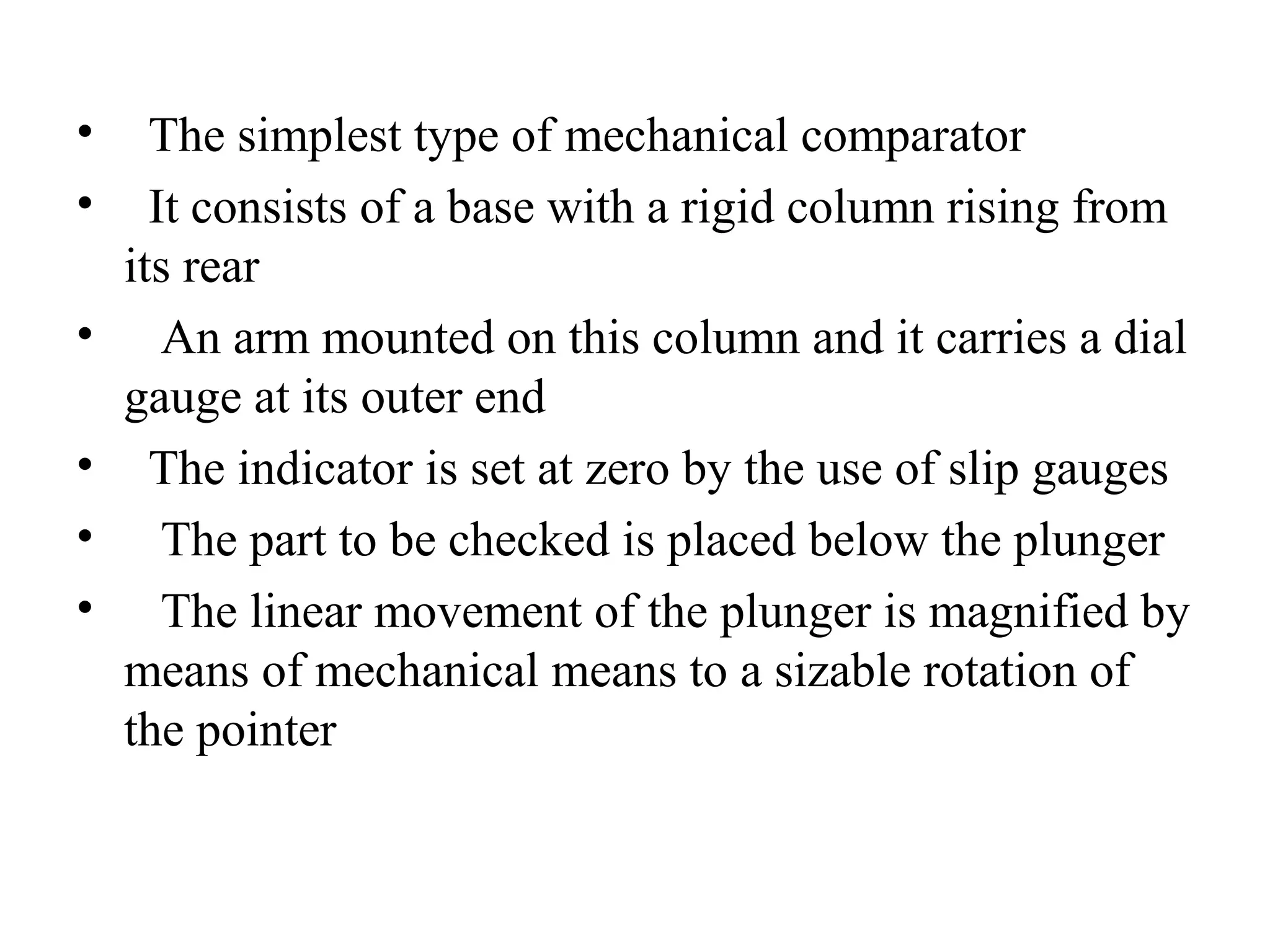 • The simplest type of mechanical comparator
• It consists of a base with a rigid column rising from
its rear
• An arm mounted on this column and it carries a dial
gauge at its outer end
• The indicator is set at zero by the use of slip gauges
• The part to be checked is placed below the plunger
• The linear movement of the plunger is magnified by
means of mechanical means to a sizable rotation of
the pointer
 