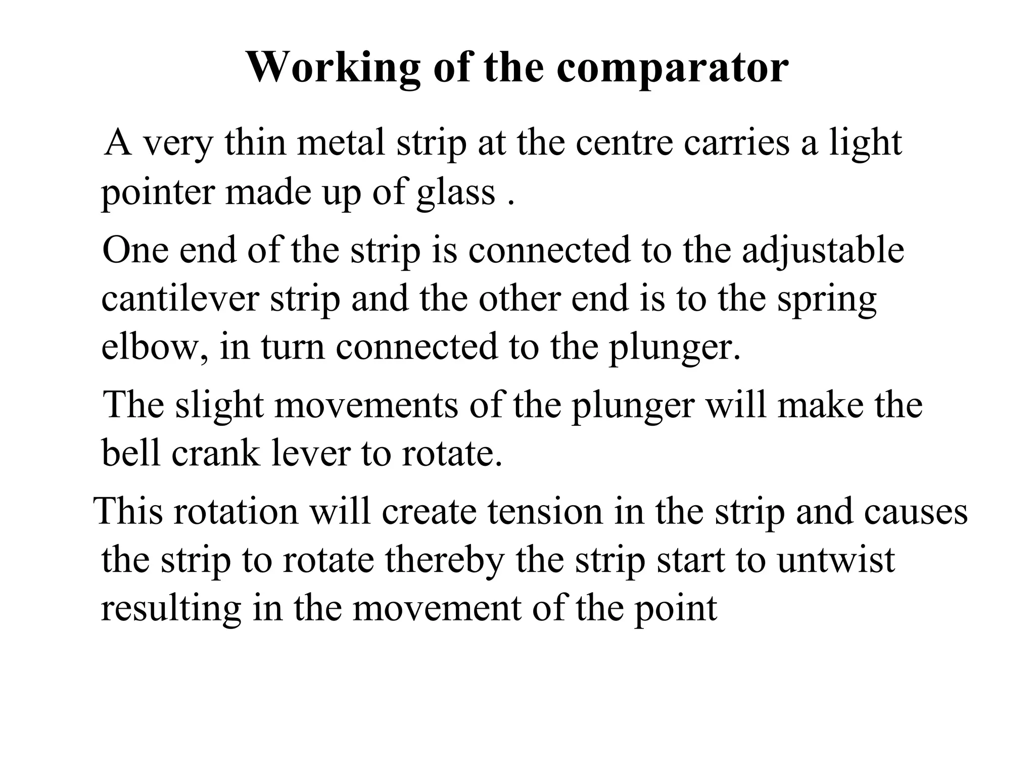 Working of the comparator
A very thin metal strip at the centre carries a light
pointer made up of glass .
One end of the strip is connected to the adjustable
cantilever strip and the other end is to the spring
elbow, in turn connected to the plunger.
The slight movements of the plunger will make the
bell crank lever to rotate.
This rotation will create tension in the strip and causes
the strip to rotate thereby the strip start to untwist
resulting in the movement of the point
 