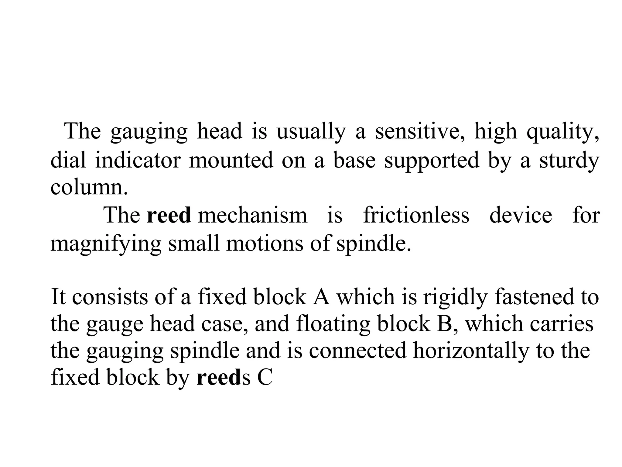 The gauging head is usually a sensitive, high quality,
dial indicator mounted on a base supported by a sturdy
column.
The reed mechanism is frictionless device for
magnifying small motions of spindle.
It consists of a fixed block A which is rigidly fastened to
the gauge head case, and floating block B, which carries
the gauging spindle and is connected horizontally to the
fixed block by reeds C
 