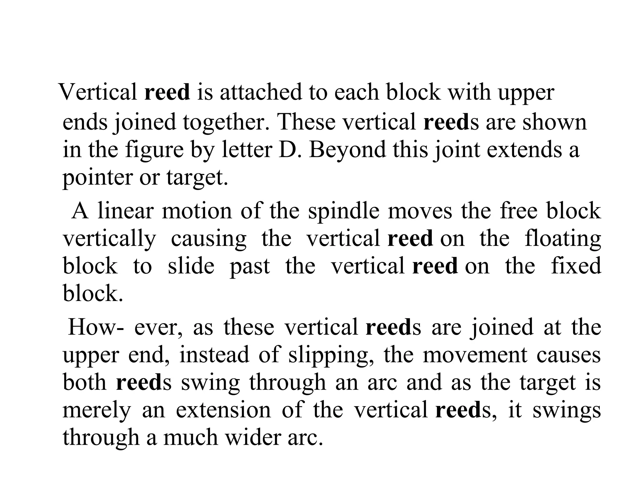 Vertical reed is attached to each block with upper
ends joined together. These vertical reeds are shown
in the figure by letter D. Beyond this joint extends a
pointer or target.
A linear motion of the spindle moves the free block
vertically causing the vertical reed on the floating
block to slide past the vertical reed on the fixed
block.
How- ever, as these vertical reeds are joined at the
upper end, instead of slipping, the movement causes
both reeds swing through an arc and as the target is
merely an extension of the vertical reeds, it swings
through a much wider arc.
 