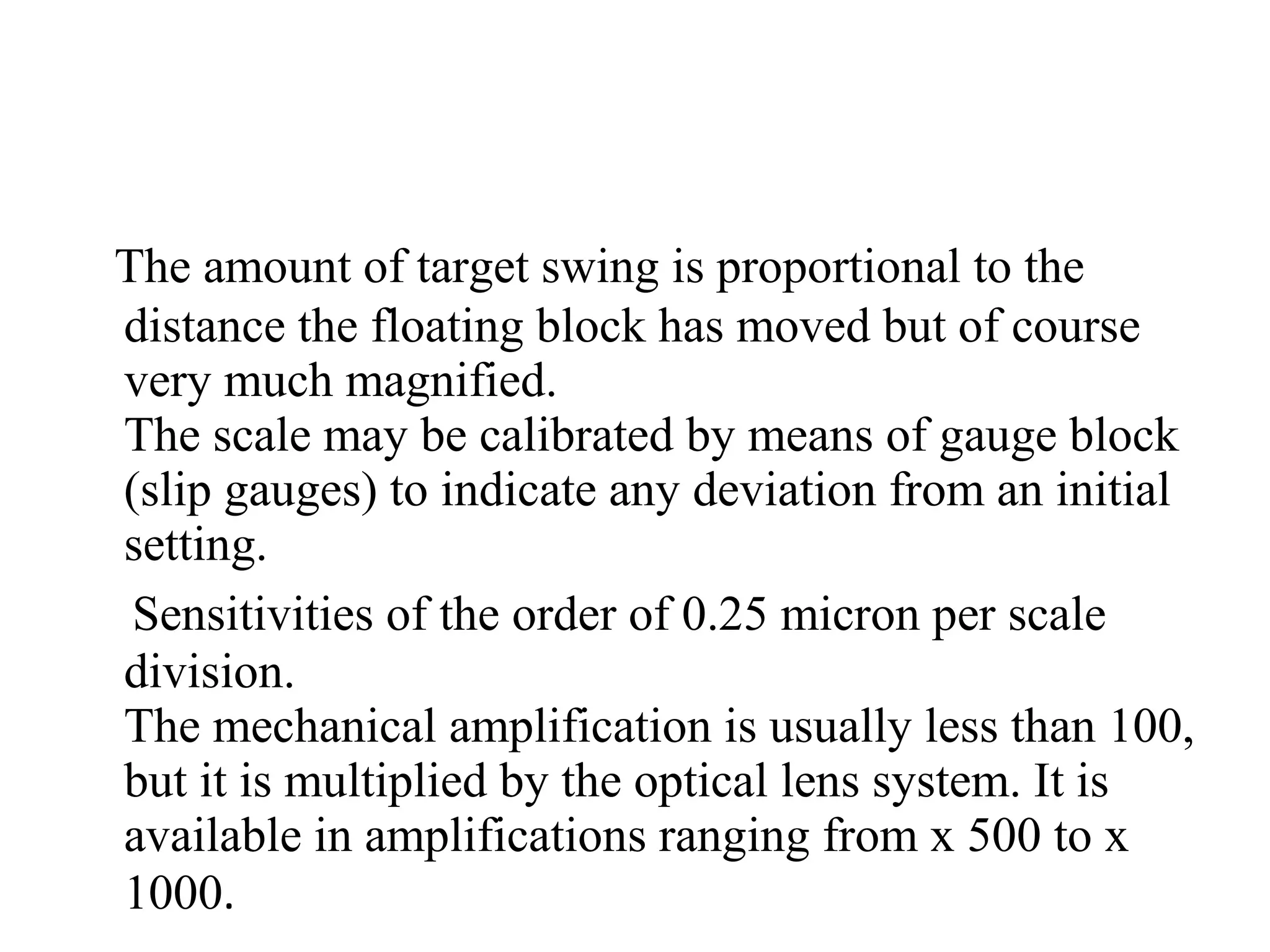 The amount of target swing is proportional to the
distance the floating block has moved but of course
very much magnified.
The scale may be calibrated by means of gauge block
(slip gauges) to indicate any deviation from an initial
setting.
Sensitivities of the order of 0.25 micron per scale
division.
The mechanical amplification is usually less than 100,
but it is multiplied by the optical lens system. It is
available in amplifications ranging from x 500 to x
1000.
 