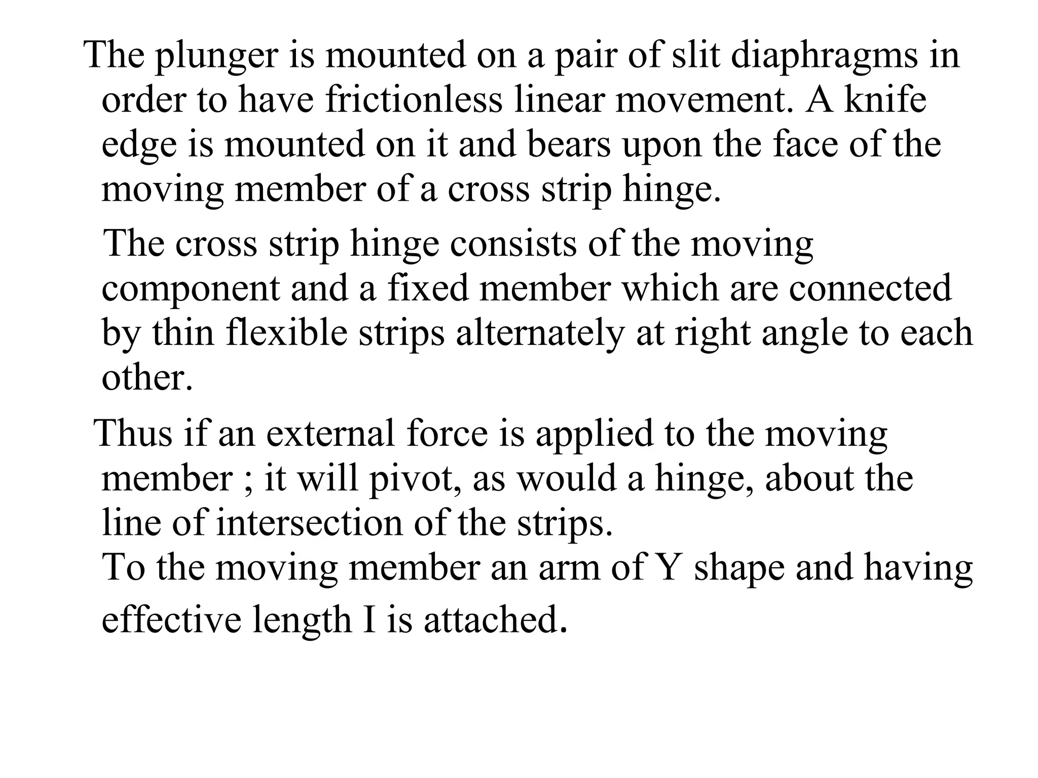 The plunger is mounted on a pair of slit diaphragms in
order to have frictionless linear movement. A knife
edge is mounted on it and bears upon the face of the
moving member of a cross strip hinge.
The cross strip hinge consists of the moving
component and a fixed member which are connected
by thin flexible strips alternately at right angle to each
other.
Thus if an external force is applied to the moving
member ; it will pivot, as would a hinge, about the
line of intersection of the strips.
To the moving member an arm of Y shape and having
effective length I is attached.
 