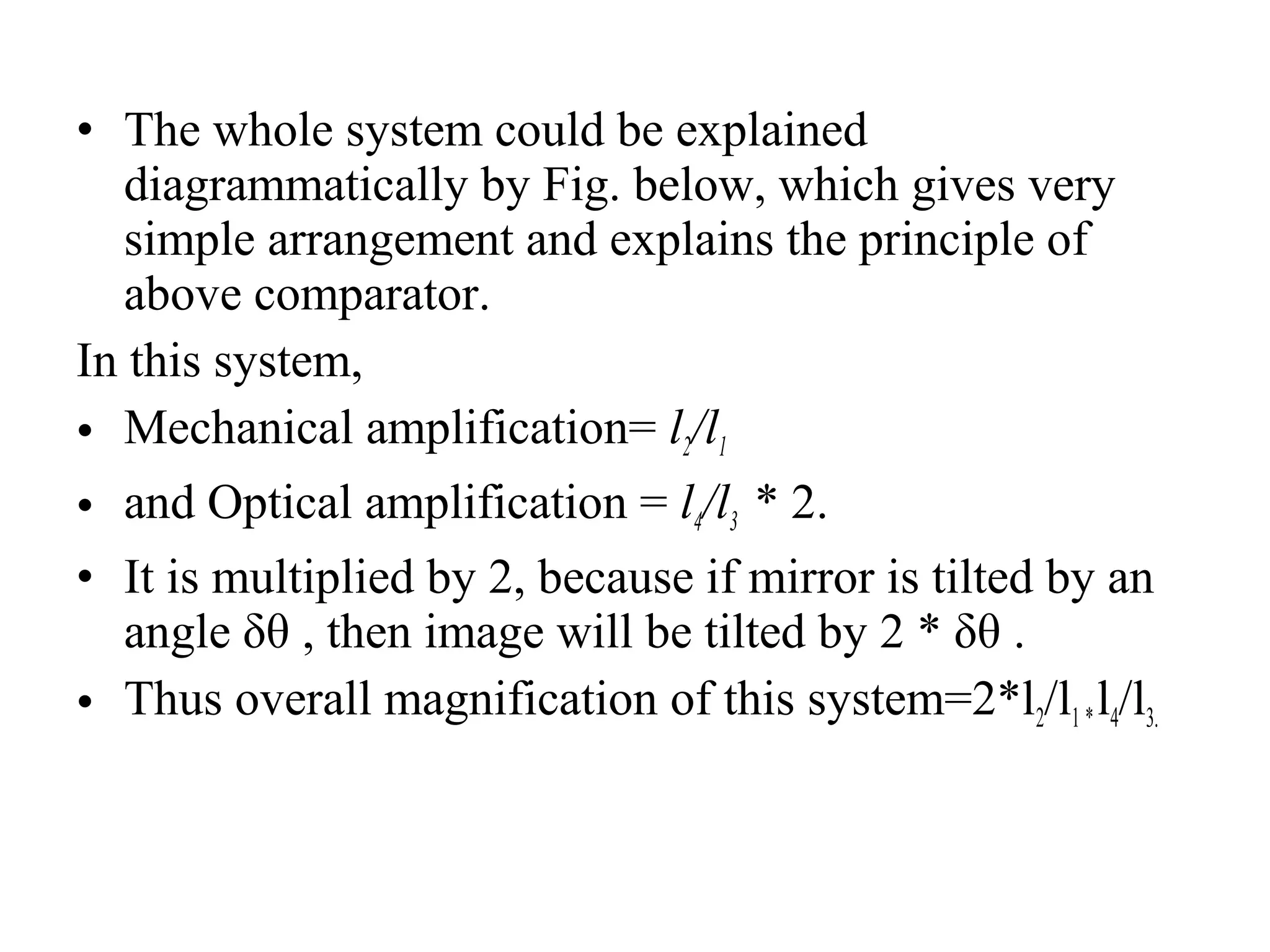 • The whole system could be explained
diagrammatically by Fig. below, which gives very
simple arrangement and explains the principle of
above comparator.
In this system,
• Mechanical amplification= l2/l1
• and Optical amplification = l4/l3  * 2.
• It is multiplied by 2, because if mirror is tilted by an
angle δθ , then image will be tilted by 2 * δθ .
• Thus overall magnification of this system=2*l2/l1 * l4/l3.
 