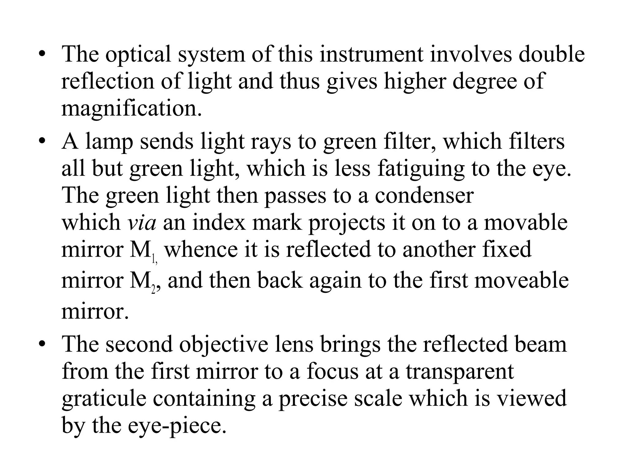 • The optical system of this instrument involves double
reflection of light and thus gives higher degree of
magnification.
• A lamp sends light rays to green filter, which filters
all but green light, which is less fatiguing to the eye.
The green light then passes to a condenser
which via an index mark projects it on to a movable
mirror M1, whence it is reflected to another fixed
mirror M2, and then back again to the first moveable
mirror.
• The second objective lens brings the reflected beam
from the first mirror to a focus at a transparent
graticule containing a precise scale which is viewed
by the eye­piece.
 