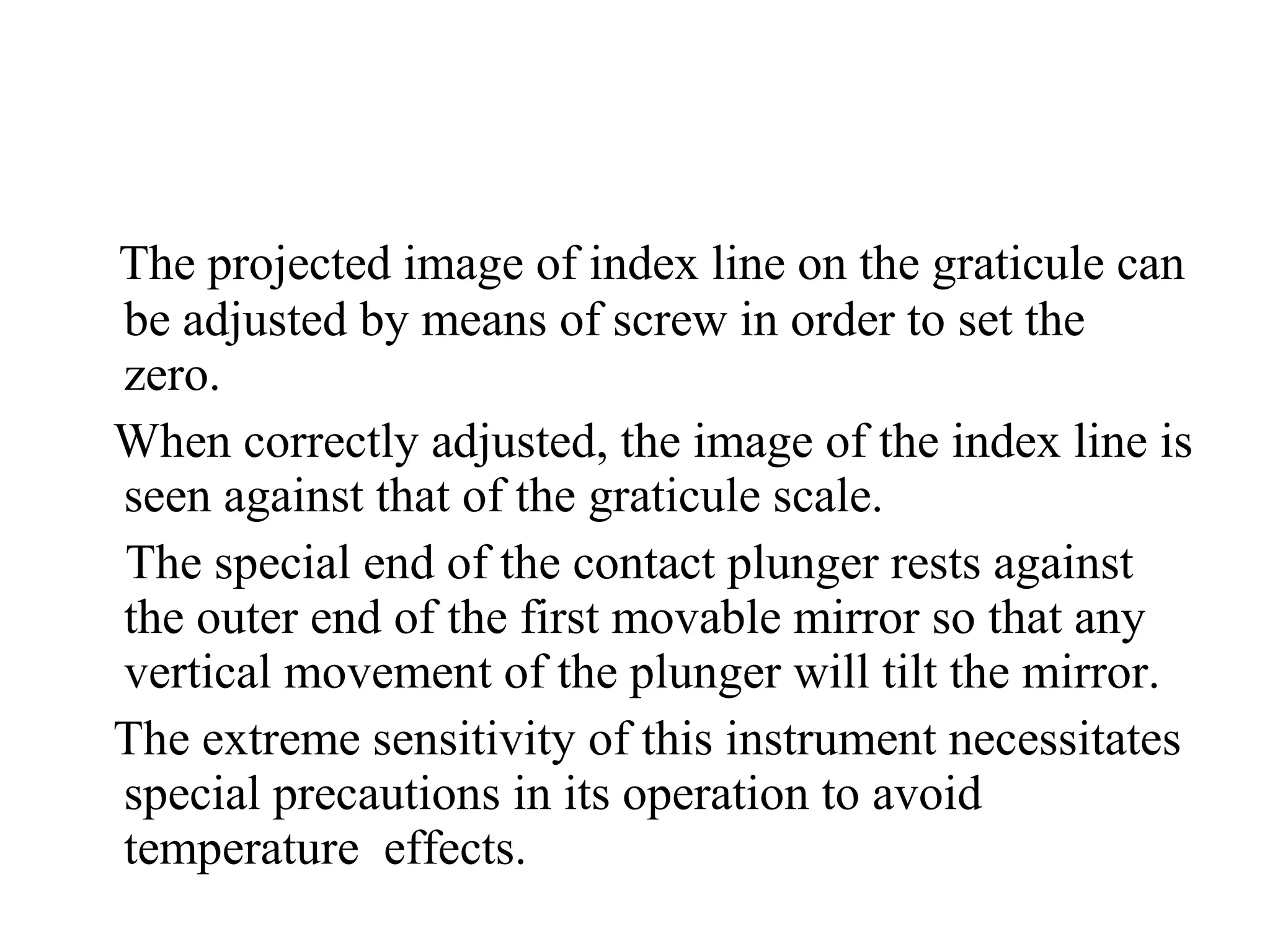 The projected image of index line on the graticule can
be adjusted by means of screw in order to set the
zero.
When correctly adjusted, the image of the index line is
seen against that of the graticule scale.
The special end of the contact plunger rests against
the outer end of the first movable mirror so that any
vertical movement of the plunger will tilt the mirror.
The extreme sensitivity of this instrument necessitates
special precautions in its operation to avoid
temperature effects.
 