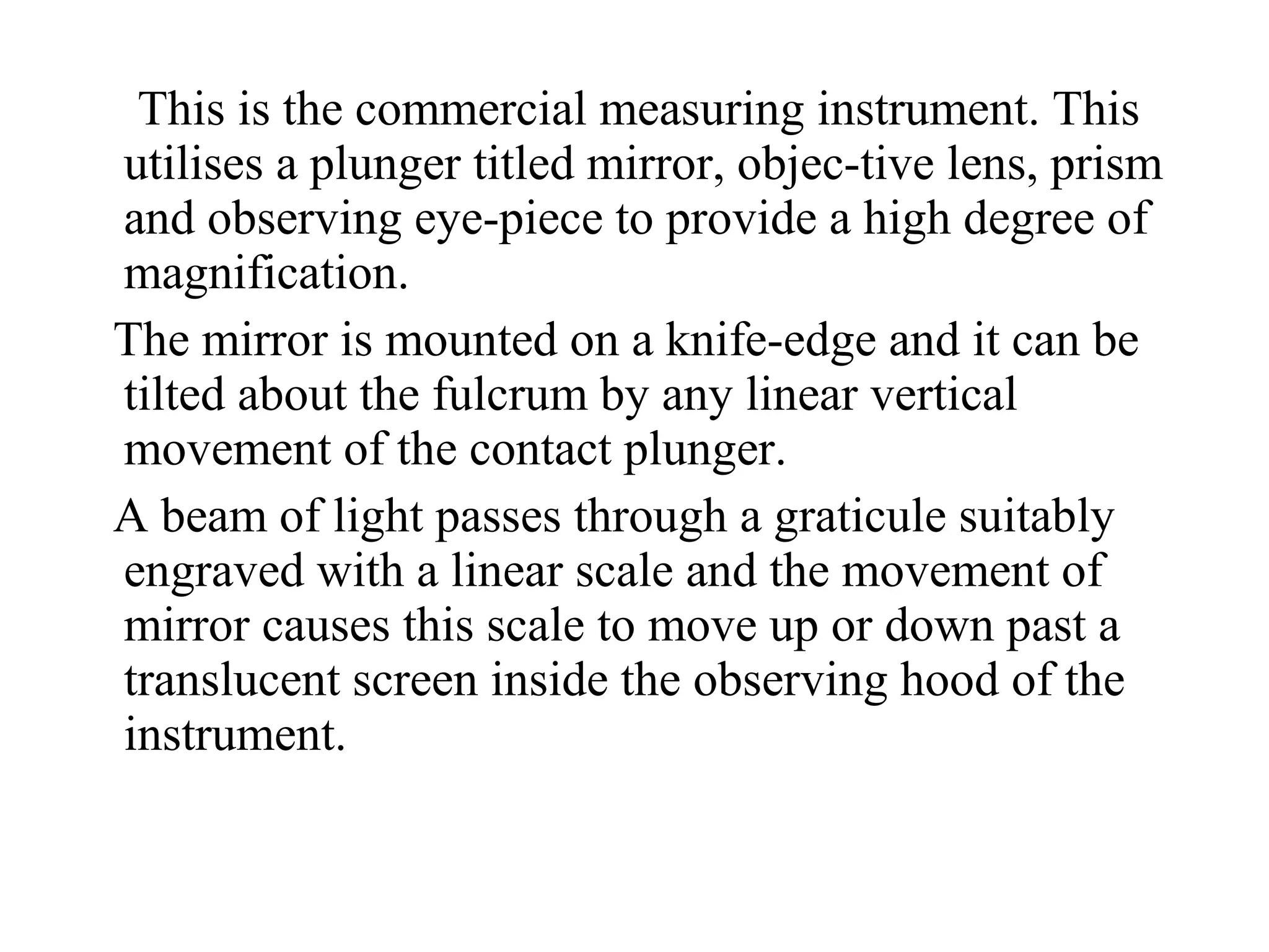 This is the commercial measuring instrument. This
utilises a plunger titled mirror, objec­tive lens, prism
and observing eye­piece to provide a high degree of
magnification.
The mirror is mounted on a knife­edge and it can be
tilted about the fulcrum by any linear vertical
movement of the contact plunger.
A beam of light passes through a graticule suitably
engraved with a linear scale and the movement of
mirror causes this scale to move up or down past a
translucent screen inside the observing hood of the
instrument.
 
