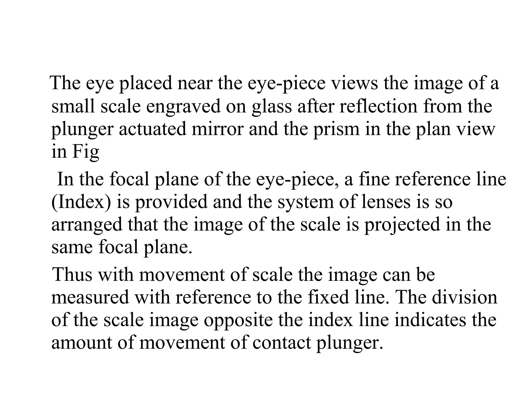 The eye placed near the eye­piece views the image of a
small scale engraved on glass after reflection from the
plunger actuated mirror and the prism in the plan view
in Fig
In the focal plane of the eye­piece, a fine reference line
(Index) is provided and the system of lenses is so
arranged that the image of the scale is projected in the
same focal plane.
Thus with movement of scale the image can be
measured with reference to the fixed line. The division
of the scale image opposite the index line indicates the
amount of movement of contact plunger.
 