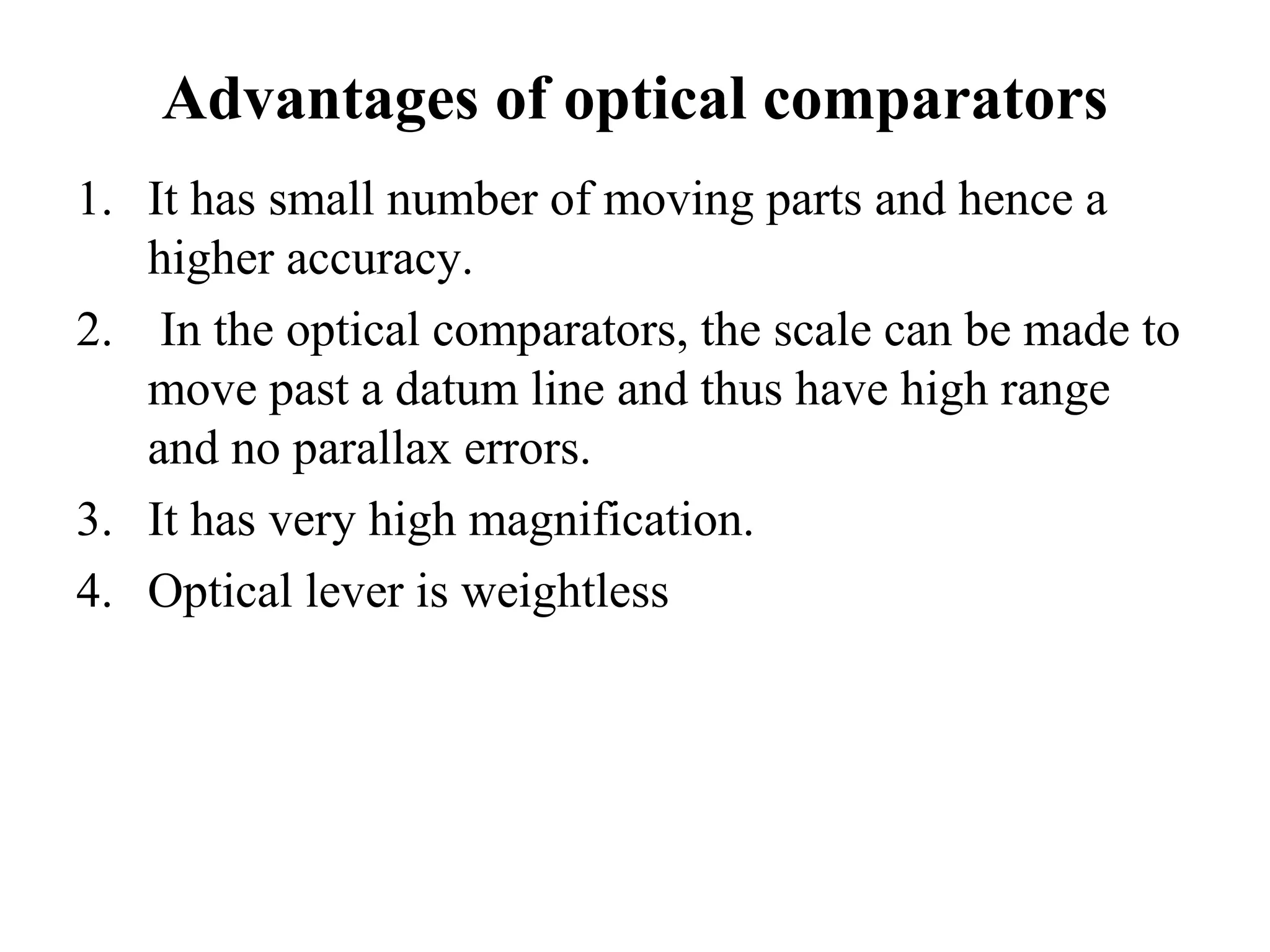 Advantages of optical comparators
1. It has small number of moving parts and hence a
higher accuracy.
2. In the optical comparators, the scale can be made to
move past a datum line and thus have high range
and no parallax errors.
3. It has very high magnification.
4. Optical lever is weightless
 