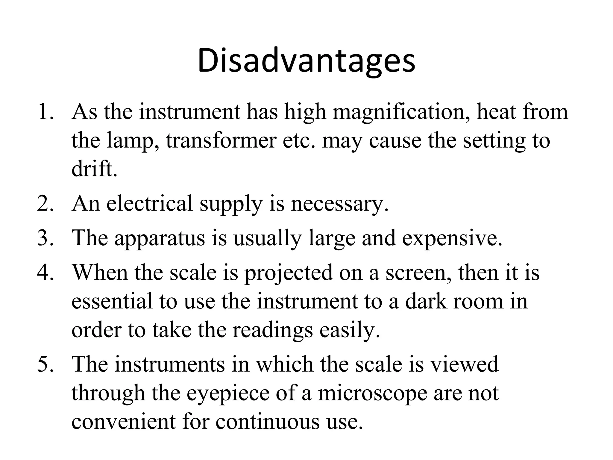 Disadvantages
1. As the instrument has high magnification, heat from
the lamp, transformer etc. may cause the setting to
drift.
2. An electrical supply is necessary.
3. The apparatus is usually large and expensive.
4. When the scale is projected on a screen, then it is
essential to use the instrument to a dark room in
order to take the readings easily.
5. The instruments in which the scale is viewed
through the eyepiece of a microscope are not
convenient for continuous use.
 
