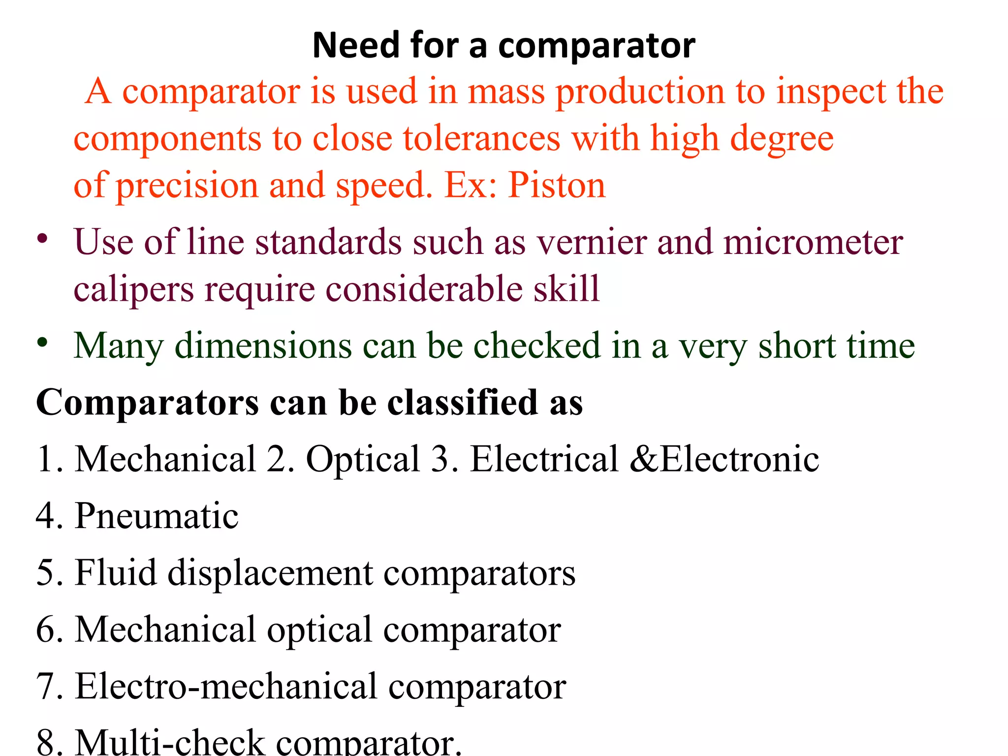Need for a comparator
A comparator is used in mass production to inspect the
components to close tolerances with high degree
of precision and speed. Ex: Piston
• Use of line standards such as vernier and micrometer
calipers require considerable skill
• Many dimensions can be checked in a very short time
Comparators can be classified as
1. Mechanical 2. Optical 3. Electrical &Electronic
4. Pneumatic
5. Fluid displacement comparators
6. Mechanical optical comparator
7. Electro-mechanical comparator
8. Multi-check comparator.
 