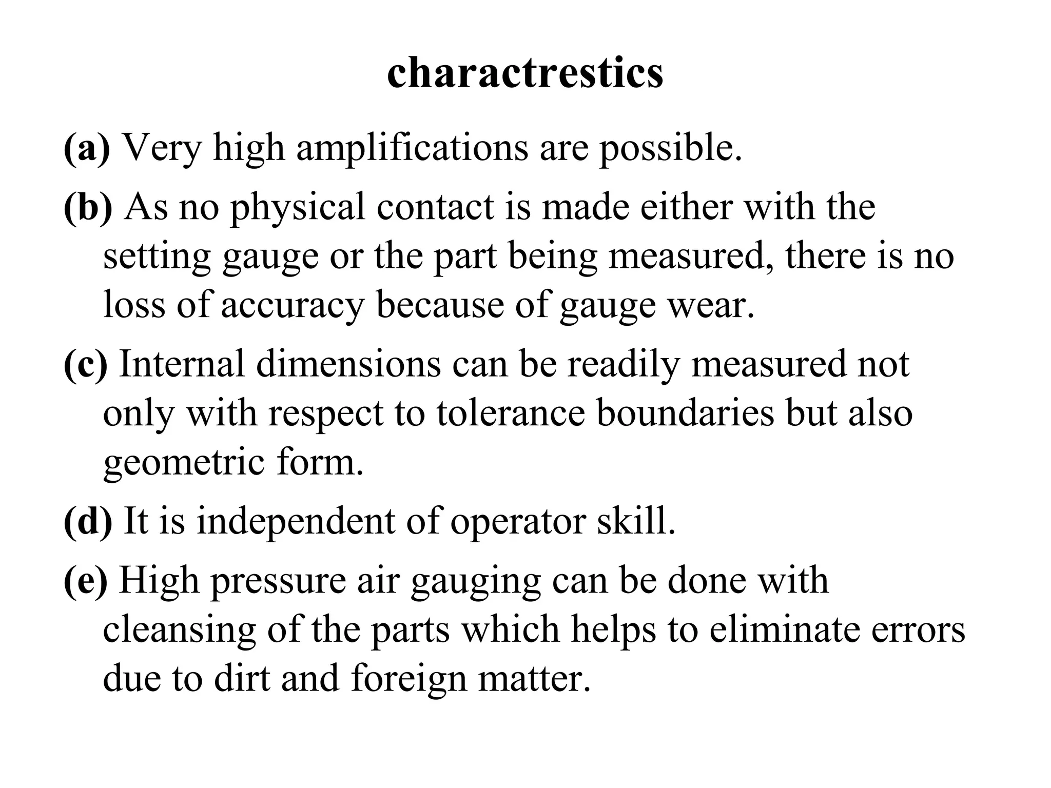 charactrestics
(a) Very high amplifications are possible.
(b) As no physical contact is made either with the
setting gauge or the part being measured, there is no
loss of accuracy because of gauge wear.
(c) Internal dimensions can be readily measured not
only with respect to tolerance boundaries but also
geometric form.
(d) It is independent of operator skill.
(e) High pressure air gauging can be done with
cleansing of the parts which helps to eliminate errors
due to dirt and foreign matter.
 
