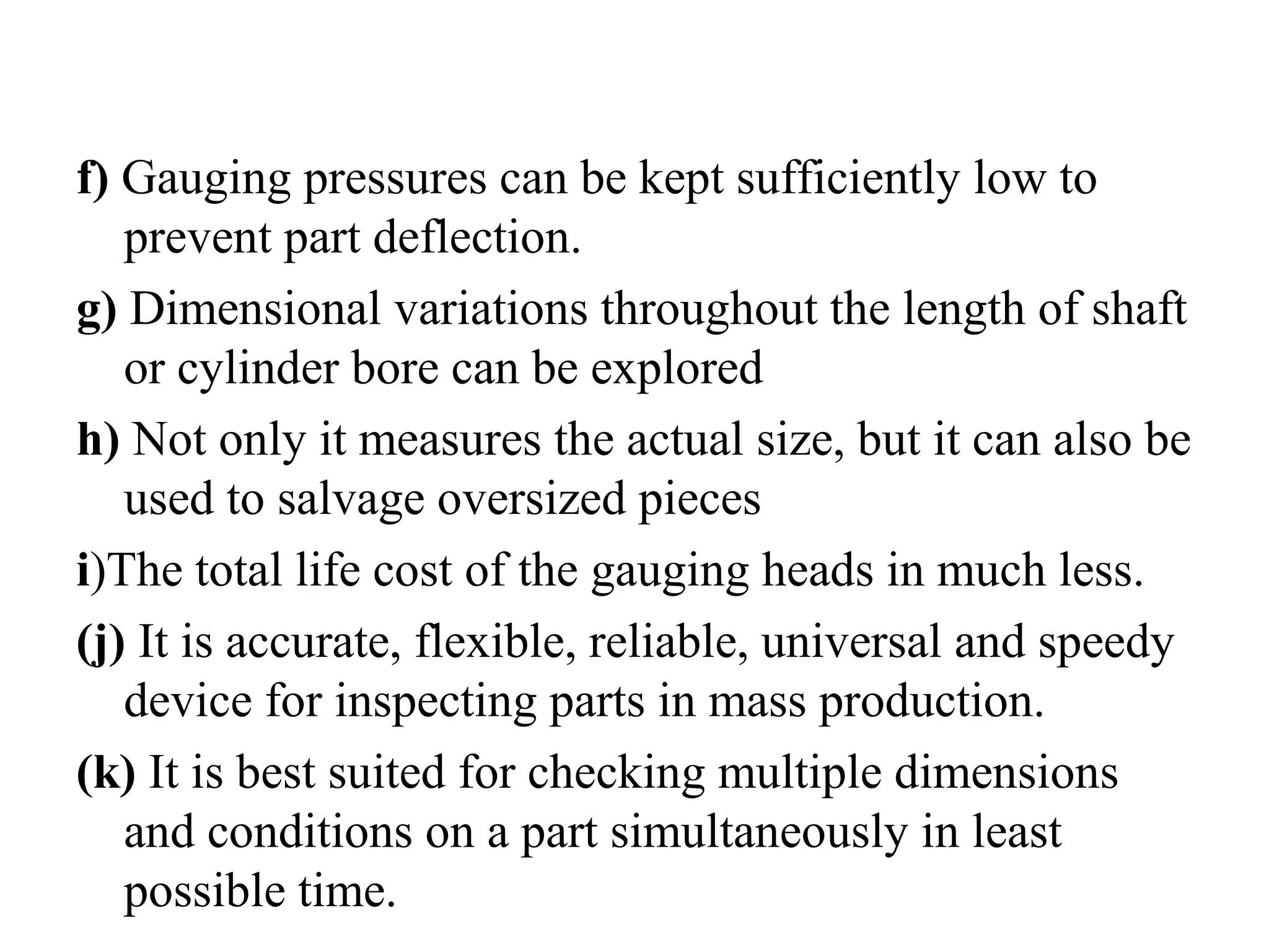 f) Gauging pressures can be kept sufficiently low to
prevent part deflection.
g) Dimensional variations throughout the length of shaft
or cylinder bore can be explored
h) Not only it measures the actual size, but it can also be
used to salvage oversized pieces
i)The total life cost of the gauging heads in much less.
(j) It is accurate, flexible, reliable, universal and speedy
device for inspecting parts in mass production.
(k) It is best suited for checking multiple dimensions
and conditions on a part simultaneously in least
possible time.
 