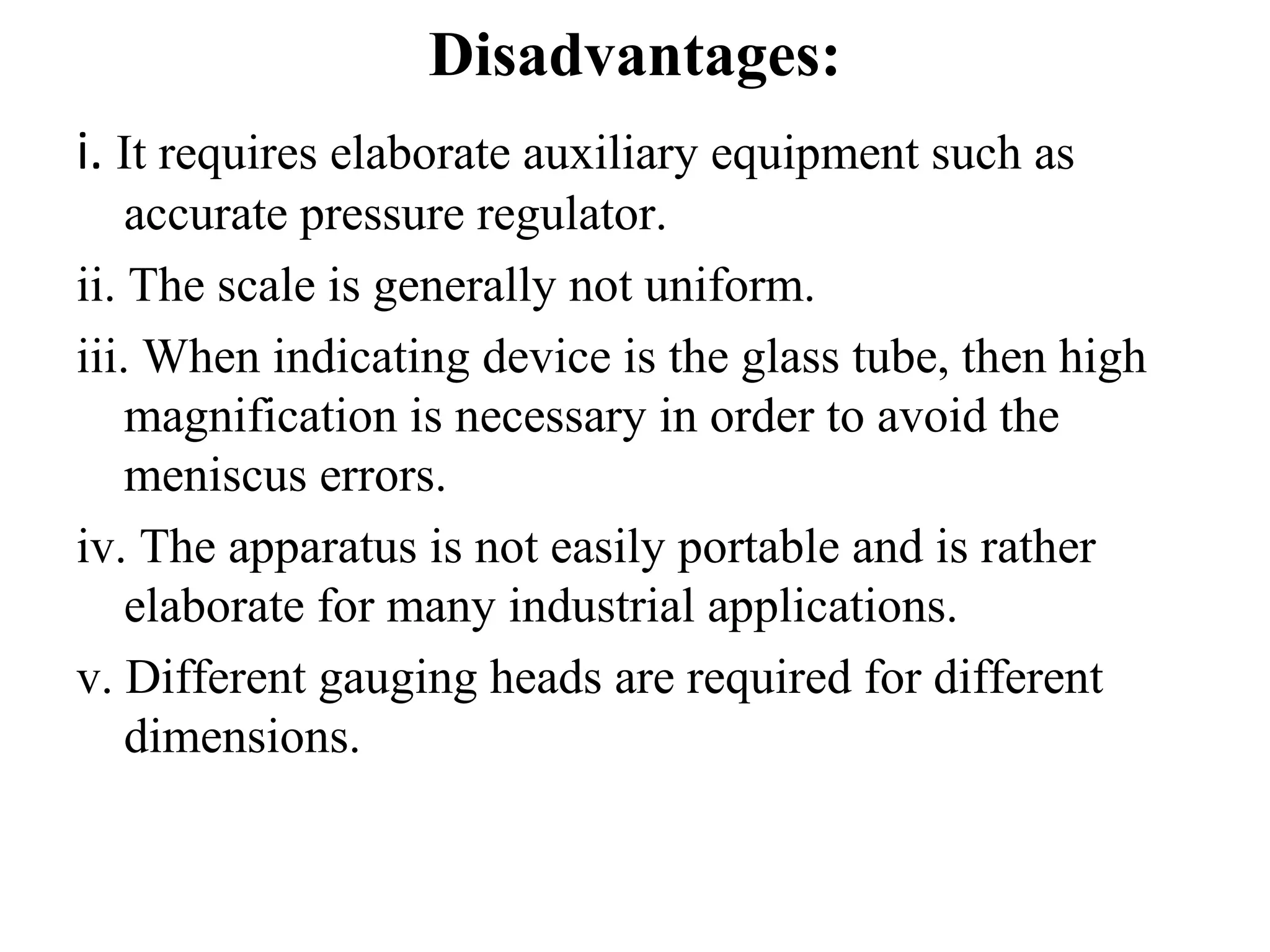 Disadvantages:
i. It requires elaborate auxiliary equipment such as
accurate pressure regulator.
ii. The scale is generally not uniform.
iii. When indicating device is the glass tube, then high
magnification is necessary in order to avoid the
meniscus errors.
iv. The apparatus is not easily portable and is rather
elaborate for many industrial applications.
v. Different gauging heads are required for different
dimensions.
 