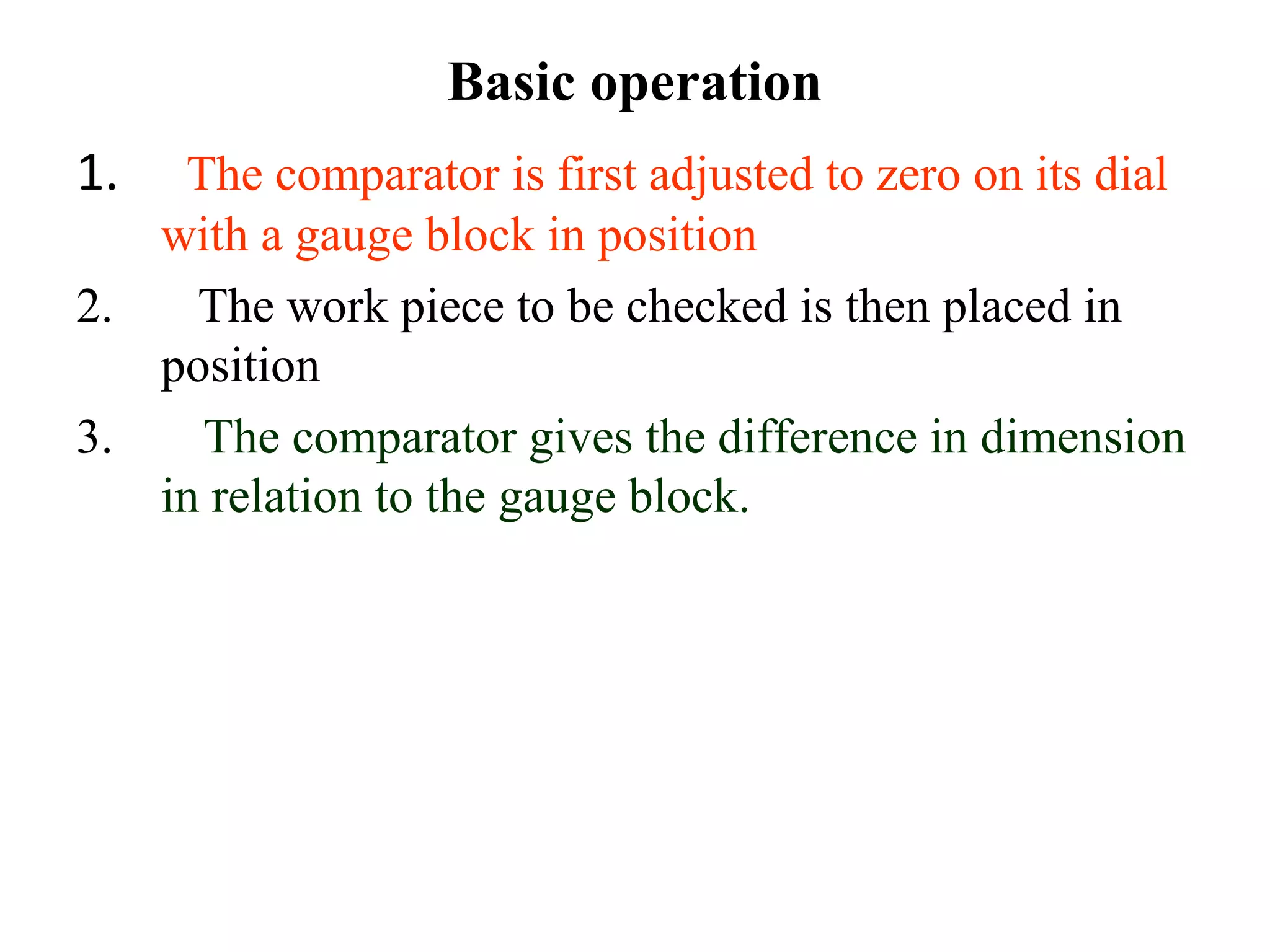 Basic operation
1. The comparator is first adjusted to zero on its dial
with a gauge block in position
2. The work piece to be checked is then placed in
position
3. The comparator gives the difference in dimension
in relation to the gauge block.
 