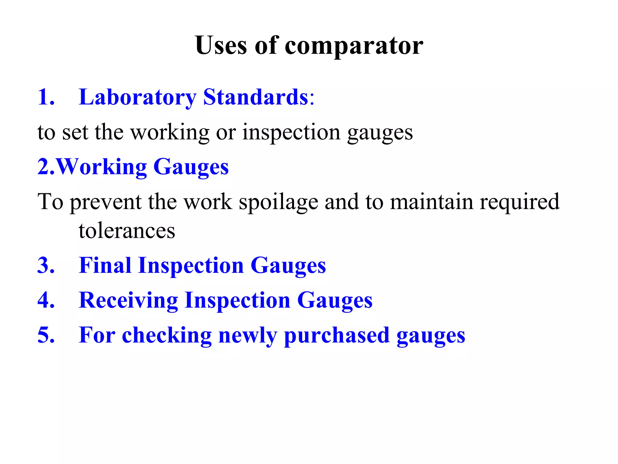 Uses of comparator
1. Laboratory Standards:
to set the working or inspection gauges
2.Working Gauges
To prevent the work spoilage and to maintain required
tolerances
3. Final Inspection Gauges
4. Receiving Inspection Gauges
5. For checking newly purchased gauges
 