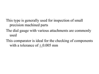 This type is generally used for inspection of small
precision machined parts
The dial gauge with various attachments are commonly
used
This comparator is ideal for the checking of components
with a tolerance of + 0.005 mm
 