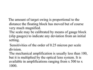 The amount of target swing is proportional to the
distance the floating block has moved but of course
very much magnified.
The scale may be calibrated by means of gauge block
(slip gauges) to indicate any deviation from an initial
setting.
Sensitivities of the order of 0.25 micron per scale
division.
The mechanical amplification is usually less than 100,
but it is multiplied by the optical lens system. It is
available in amplifications ranging from x 500 to x
1000.
 