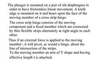 The plunger is mounted on a pair of slit diaphragms in
order to have frictionless linear movement. A knife
edge is mounted on it and bears upon the face of the
moving member of a cross strip hinge.
The cross strip hinge consists of the moving
component and a fixed member which are connected
by thin flexible strips alternately at right angle to each
other.
Thus if an external force is applied to the moving
member ; it will pivot, as would a hinge, about the
line of intersection of the strips.
To the moving member an arm of Y shape and having
effective length I is attached.
 