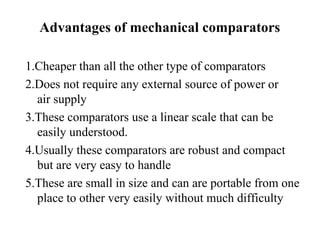 Advantages of mechanical comparators
1.Cheaper than all the other type of comparators
2.Does not require any external source of power or
air supply
3.These comparators use a linear scale that can be
easily understood.
4.Usually these comparators are robust and compact
but are very easy to handle
5.These are small in size and can are portable from one
place to other very easily without much difficulty
 