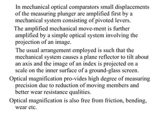 In mechanical optical comparators small displacements
of the measuring plunger are amplified first by a
mechanical system consisting of pivoted levers.
The amplified mechanical move­ment is further
amplified by a simple optical system involving the
projection of an image.
The usual arrangement employed is such that the
mechanical system causes a plane reflector to tilt about
an axis and the image of an index is projected on a
scale on the inner surface of a ground­glass screen.
Optical magnification pro­vides high degree of measuring
precision due to reduction of moving members and
better wear resistance qualities.
Optical magnification is also free from friction, bending,
wear etc.
 