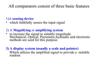 All comparators consist of three basic features
1)A sensing device
• which faithfully senses the input signal
2) A Magnifying or amplifying system
• to increase the signal to suitable magnitude.
Mechanical, Optical, Pneumatic,hydraulic and electronic
methods are used for this purpose.
3) A display system (usually a scale and pointer)
Which utilizes the amplified signal to provide a suitable
readout.
 