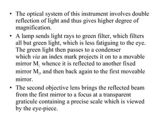 • The optical system of this instrument involves double
reflection of light and thus gives higher degree of
magnification.
• A lamp sends light rays to green filter, which filters
all but green light, which is less fatiguing to the eye.
The green light then passes to a condenser
which via an index mark projects it on to a movable
mirror M1, whence it is reflected to another fixed
mirror M2, and then back again to the first moveable
mirror.
• The second objective lens brings the reflected beam
from the first mirror to a focus at a transparent
graticule containing a precise scale which is viewed
by the eye­piece.
 