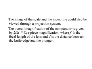 The image of the scale and the index line could also be
viewed through a projection system.
The overall magnification of the comparator is given
by 2f/d  * Eye­piece magnification, where f is the
focal length of the lens and d is the distance between
the knife­edge and the plunger.
 