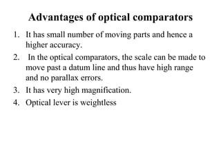 Advantages of optical comparators
1. It has small number of moving parts and hence a
higher accuracy.
2. In the optical comparators, the scale can be made to
move past a datum line and thus have high range
and no parallax errors.
3. It has very high magnification.
4. Optical lever is weightless
 