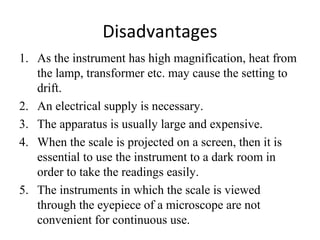Disadvantages
1. As the instrument has high magnification, heat from
the lamp, transformer etc. may cause the setting to
drift.
2. An electrical supply is necessary.
3. The apparatus is usually large and expensive.
4. When the scale is projected on a screen, then it is
essential to use the instrument to a dark room in
order to take the readings easily.
5. The instruments in which the scale is viewed
through the eyepiece of a microscope are not
convenient for continuous use.
 