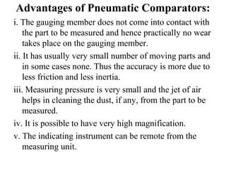 Advantages of Pneumatic Comparators:
i. The gauging member does not come into contact with
the part to be measured and hence practically no wear
takes place on the gauging member.
ii. It has usually very small number of moving parts and
in some cases none. Thus the accuracy is more due to
less friction and less inertia.
iii. Measuring pressure is very small and the jet of air
helps in cleaning the dust, if any, from the part to be
measured.
iv. It is possible to have very high magnification.
v. The indicating instrument can be remote from the
measuring unit.
 