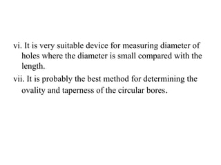 vi. It is very suitable device for measuring diameter of
holes where the diameter is small compared with the
length.
vii. It is probably the best method for determining the
ovality and taperness of the circular bores.
 