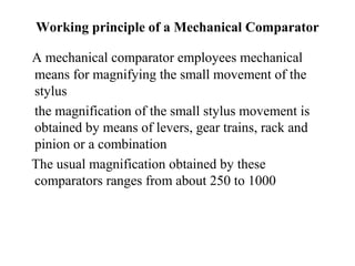 Working principle of a Mechanical Comparator
A mechanical comparator employees mechanical
means for magnifying the small movement of the
stylus
the magnification of the small stylus movement is
obtained by means of levers, gear trains, rack and
pinion or a combination
The usual magnification obtained by these
comparators ranges from about 250 to 1000
 