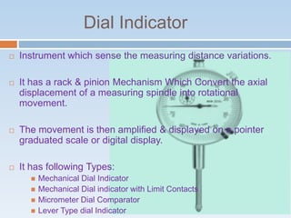 Dial Indicator
 Instrument which sense the measuring distance variations.
 It has a rack & pinion Mechanism Which Convert the axial
displacement of a measuring spindle into rotational
movement.
 The movement is then amplified & displayed on a pointer
graduated scale or digital display.
 It has following Types:
 Mechanical Dial Indicator
 Mechanical Dial indicator with Limit Contacts
 Micrometer Dial Comparator
 Lever Type dial Indicator
 