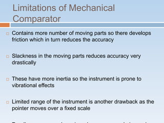 Limitations of Mechanical
Comparator
 Contains more number of moving parts so there develops
friction which in turn reduces the accuracy
 Slackness in the moving parts reduces accuracy very
drastically
 These have more inertia so the instrument is prone to
vibrational effects
 Limited range of the instrument is another drawback as the
pointer moves over a fixed scale
 
