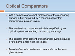 Optical Comparators
 In this comparator a small dislocation of the measuring
plunger is first amplified by a mechanical system
comprising of pivoted levers.
 The mechanical movement which is amplified by an
optical system connecting the outcrop an image.
 The general arrangement of mechanical system causes
a reflector to angle near the image
 An axis of an index estimated on a scale on the inner
glass screen.
 