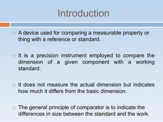 Introduction
 A device used for comparing a measurable property or
thing with a reference or standard.
 It is a precision instrument employed to compare the
dimension of a given component with a working
standard.
 It does not measure the actual dimension but indicates
how much it differs from the basic dimension.
 The general principle of comparator is to indicate the
differences in size between the standard and the work.
 