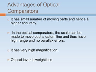 Advantages of Optical
Comparators
 It has small number of moving parts and hence a
higher accuracy.
 In the optical comparators, the scale can be
made to move past a datum line and thus have
high range and no parallax errors.
 It has very high magnification.
 Optical lever is weightless
 